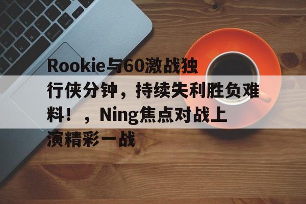 Rookie与60激战独行侠分钟，持续失利胜负难料！，Ning焦点对战上演精彩一战的简单介绍-欧博注册