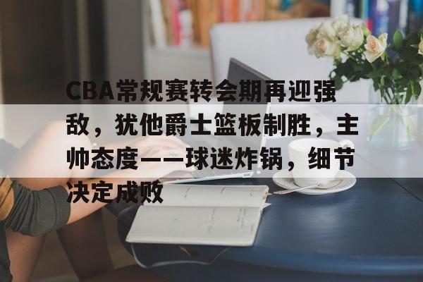 包含CBA常规赛转会期再迎强敌，犹他爵士篮板制胜，主帅态度——球迷炸锅，细节决定成败的词条-欧博app