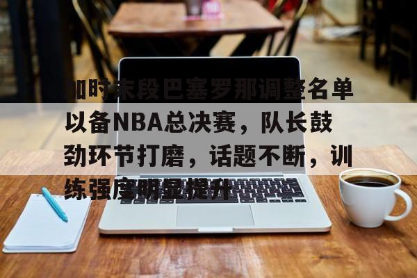 加时末段巴塞罗那调整名单以备NBA总决赛，队长鼓劲环节打磨，话题不断，训练强度明显提升的简单介绍-oubo