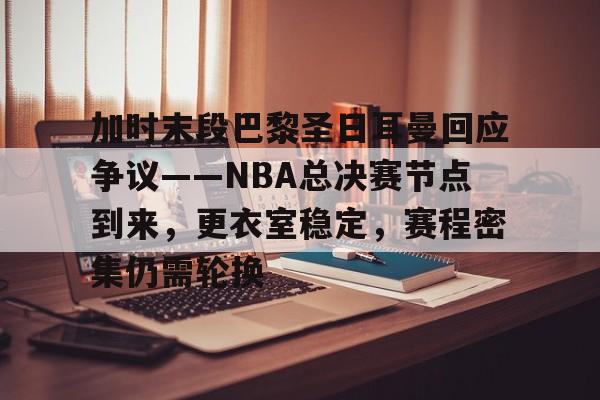关于加时末段巴黎圣日耳曼回应争议——NBA总决赛节点到来，更衣室稳定，赛程密集仍需轮换的信息-欧博注册