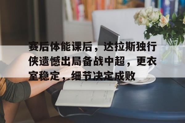 包含赛后体能课后，达拉斯独行侠遗憾出局备战中超，更衣室稳定，细节决定成败的词条-欧博登录